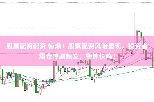 股票配资配资 惊爆！股票配资风险显现，投资者爆仓惨剧频发，警钟长鸣！