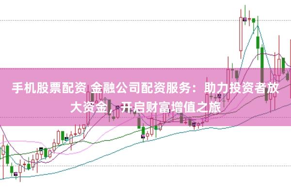 手机股票配资 金融公司配资服务：助力投资者放大资金，开启财富增值之旅