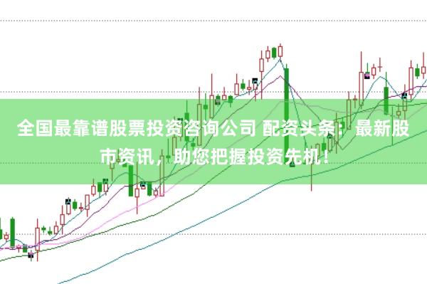 全国最靠谱股票投资咨询公司 配资头条：最新股市资讯，助您把握投资先机！