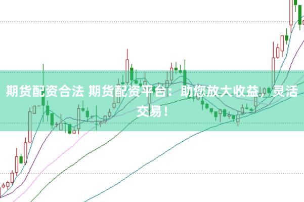 期货配资合法 期货配资平台：助您放大收益，灵活交易！