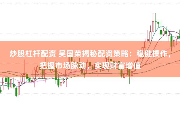 炒股杠杆配资 吴国荣揭秘配资策略：稳健操作，把握市场脉动，实现财富增值