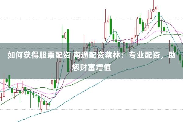 如何获得股票配资 南通配资蔡林：专业配资，助您财富增值
