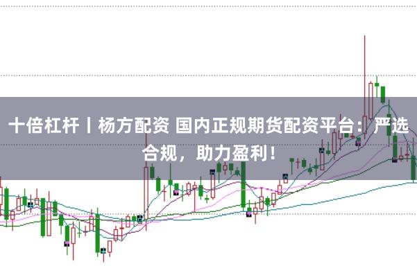 十倍杠杆丨杨方配资 国内正规期货配资平台：严选合规，助力盈利！