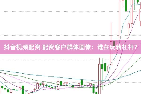 抖音视频配资 配资客户群体画像：谁在玩转杠杆？