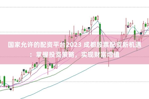 国家允许的配资平台2023 成都股票配资新机遇：掌握投资策略，实现财富增值