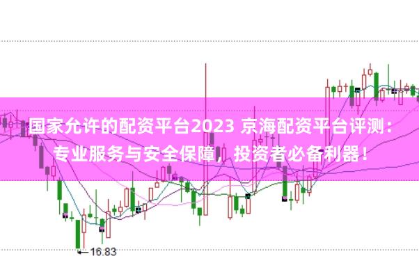 国家允许的配资平台2023 京海配资平台评测：专业服务与安全保障，投资者必备利器！