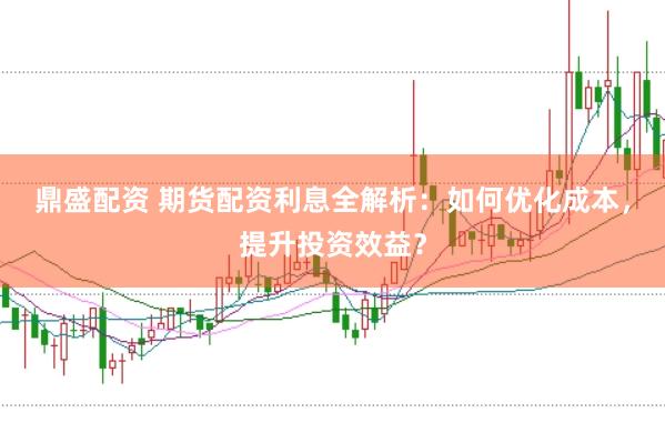 鼎盛配资 期货配资利息全解析：如何优化成本，提升投资效益？