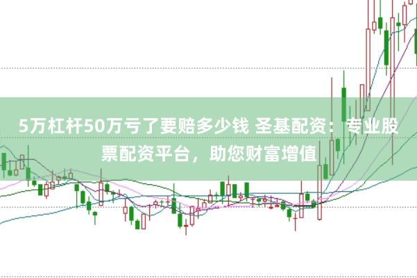 5万杠杆50万亏了要赔多少钱 圣基配资：专业股票配资平台，助您财富增值