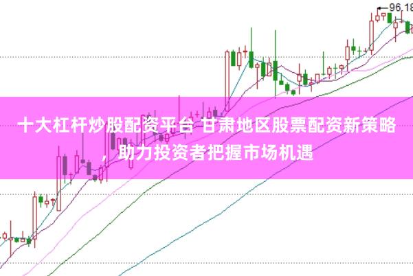十大杠杆炒股配资平台 甘肃地区股票配资新策略，助力投资者把握市场机遇