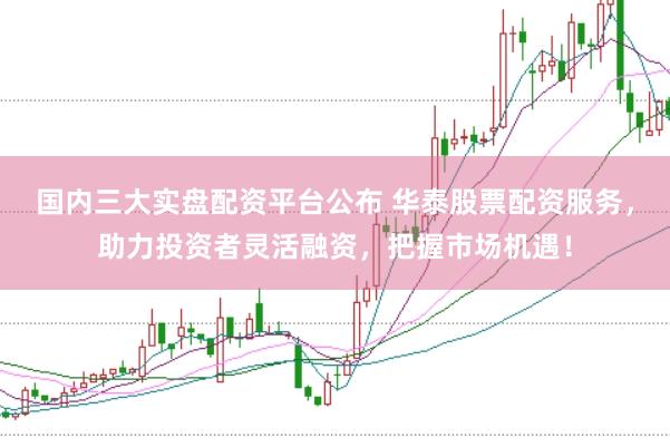 国内三大实盘配资平台公布 华泰股票配资服务,助力投资者灵活融资,把握市场机遇!