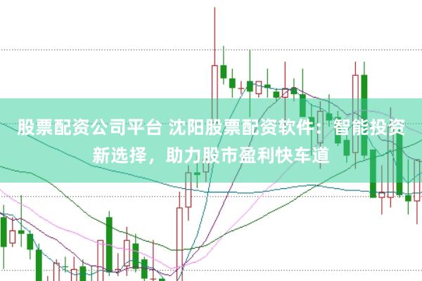 股票配资公司平台 沈阳股票配资软件：智能投资新选择，助力股市盈利快车道