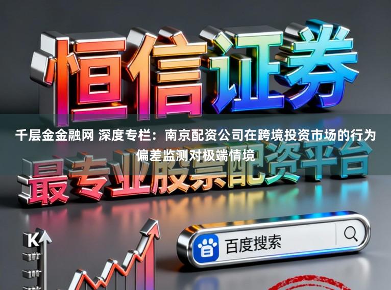 千层金金融网 深度专栏：南京配资公司在跨境投资市场的行为偏差监测对极端情境