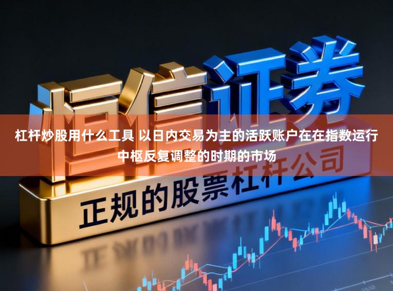 杠杆炒股用什么工具 以日内交易为主的活跃账户在在指数运行中枢反复调整的时期的市场