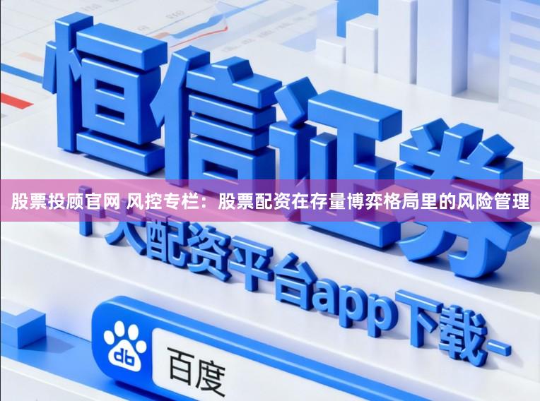 股票投顾官网 风控专栏：股票配资在存量博弈格局里的风险管理