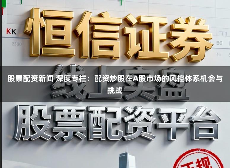 股票配资新闻 深度专栏：配资炒股在A股市场的风控体系机会与挑战